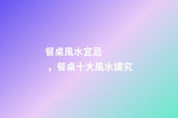 餐桌風水宜忌，餐桌十大風水講究